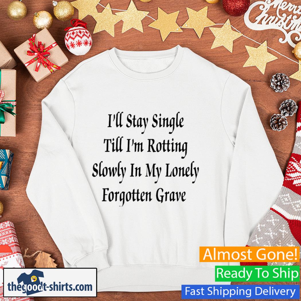 I'll Stay Single Till I'm Rotting Slowly In My Lonely Forgotten Grave Shirt Sweater